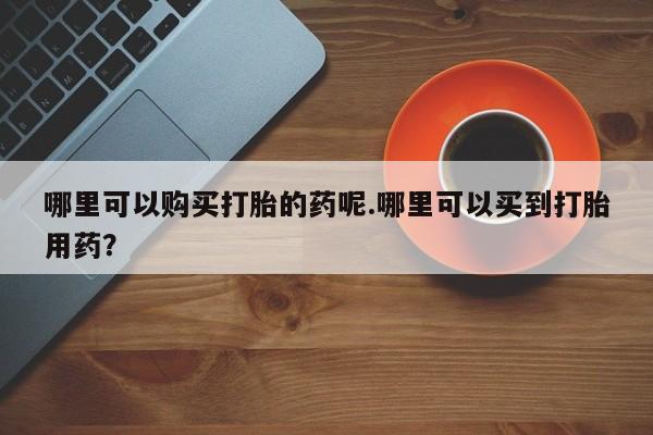 福鼎哪里打胎药私人店哪里可以购买打胎的药呢.哪里可以买到打胎用药？