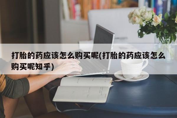 福鼎哪里打胎药私人店打胎的药应该怎么购买呢(打胎的药应该怎么购买呢知乎)